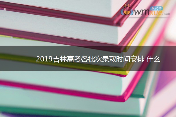 2019吉林高考各批次录取时间安排 什么时候录取