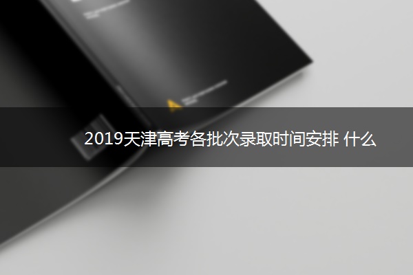 2019天津高考各批次录取时间安排 什么时候录取