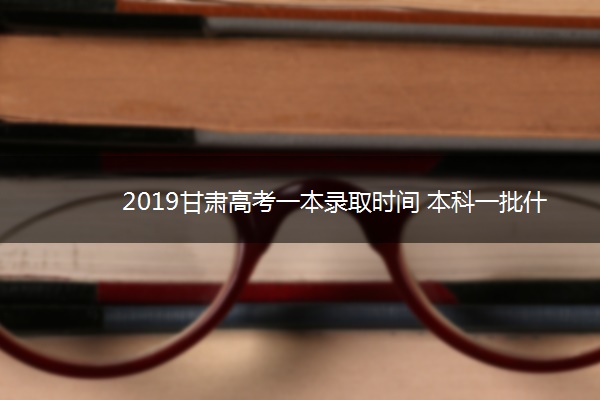 2019甘肃高考一本录取时间 本科一批什么时候录取