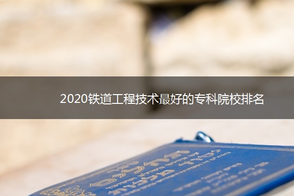 2020铁道工程技术最好的专科院校排名
