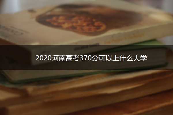 2020河南高考370分可以上什么大学