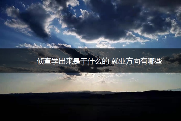侦查学出来是干什么的 就业方向有哪些
