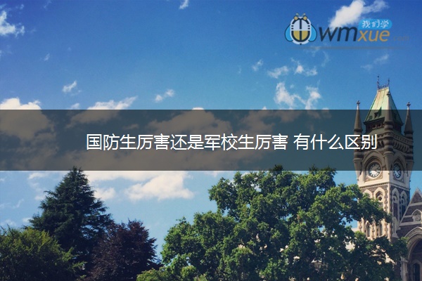 国防生厉害还是军校生厉害 有什么区别