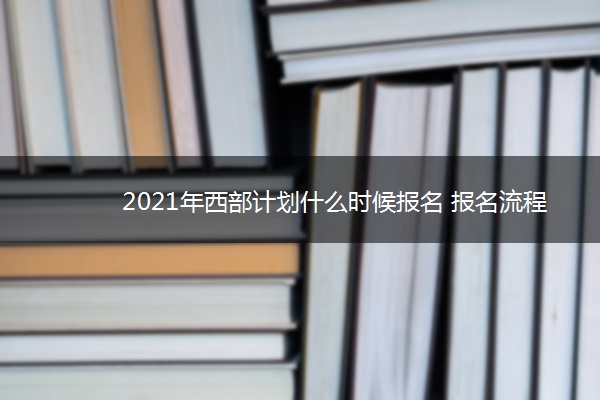 2021年西部计划什么时候报名 报名流程是什么